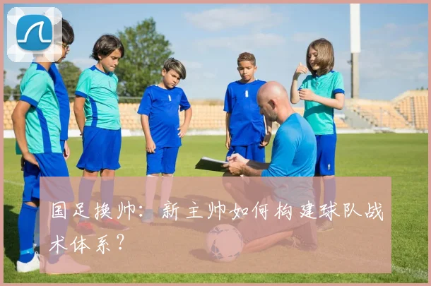 国足换帅:新主帅如何构建球队战术体系?
