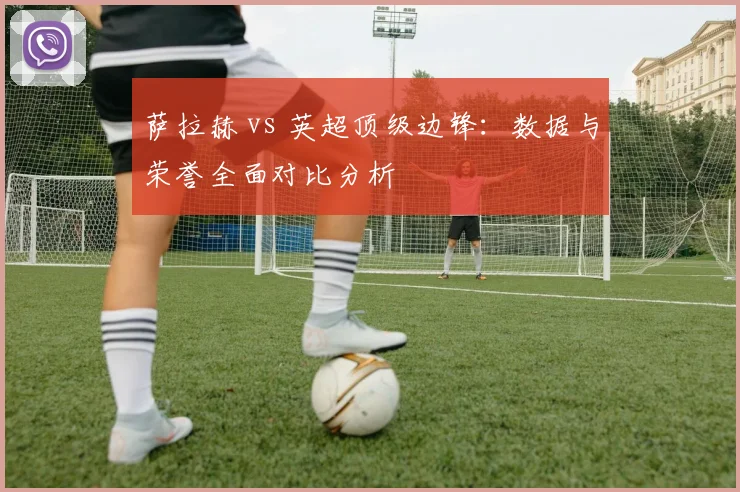 萨拉赫 vs 英超顶级边锋：数据与荣誉全面对比分析