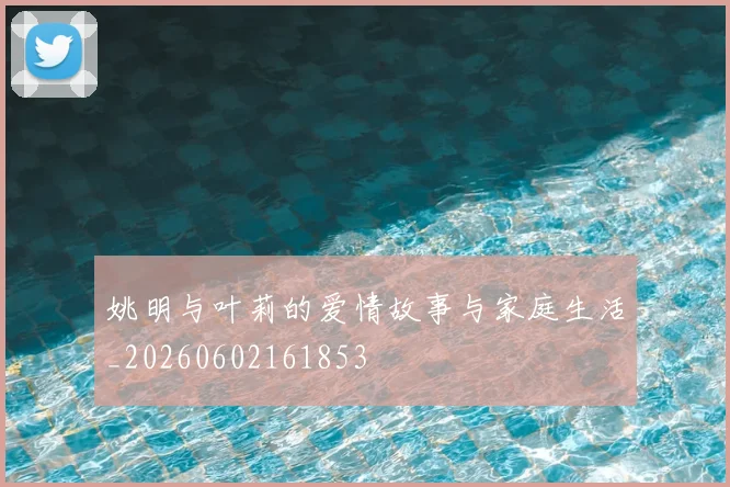 姚明与叶莉的爱情故事与家庭生活_20260602161853