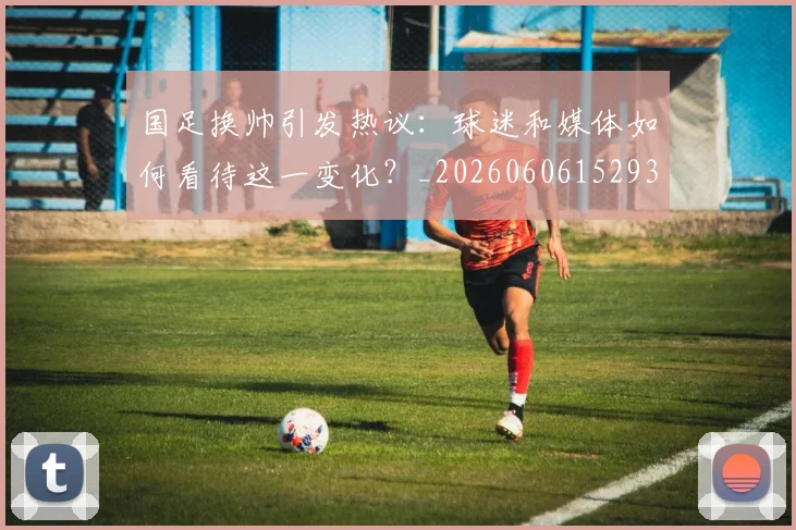 国足换帅引发热议:球迷和媒体如何看待这一变化?_20260606152935