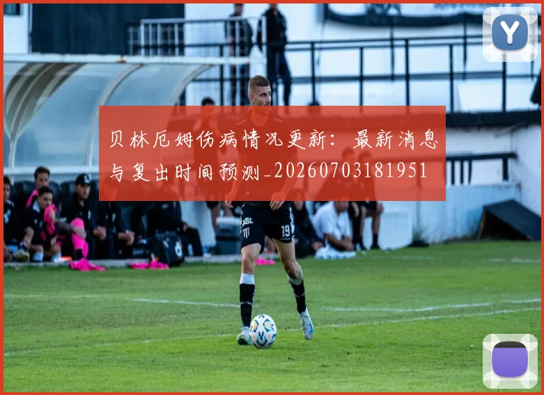贝林厄姆伤病情况更新：最新消息与复出时间预测_20260703181951