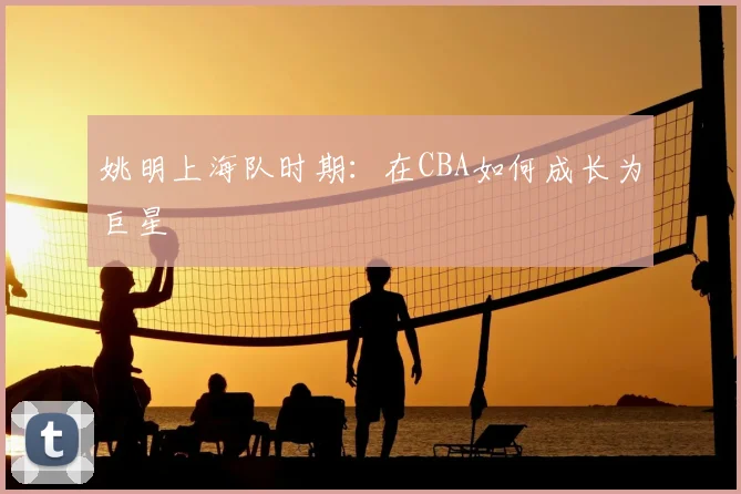 姚明上海队时期：在CBA如何成长为巨星