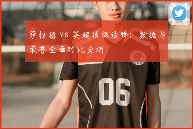 萨拉赫 vs 英超顶级边锋:数据与荣誉全面对比分析