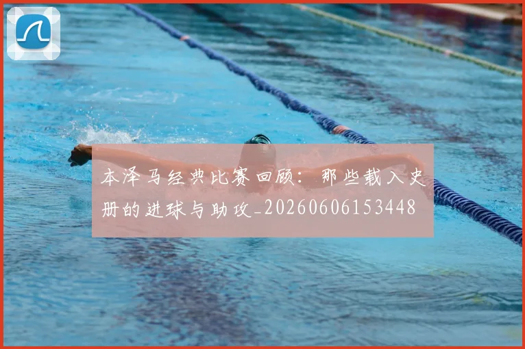 本泽马经典比赛回顾：那些载入史册的进球与助攻_20260606153448