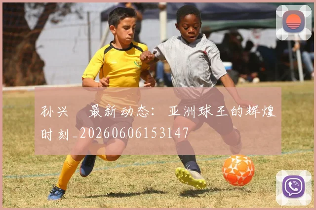 孙兴慜最新动态:亚洲球王的辉煌时刻_20260606153147