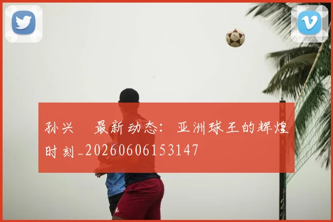 孙兴慜最新动态：亚洲球王的辉煌时刻_20260606153147