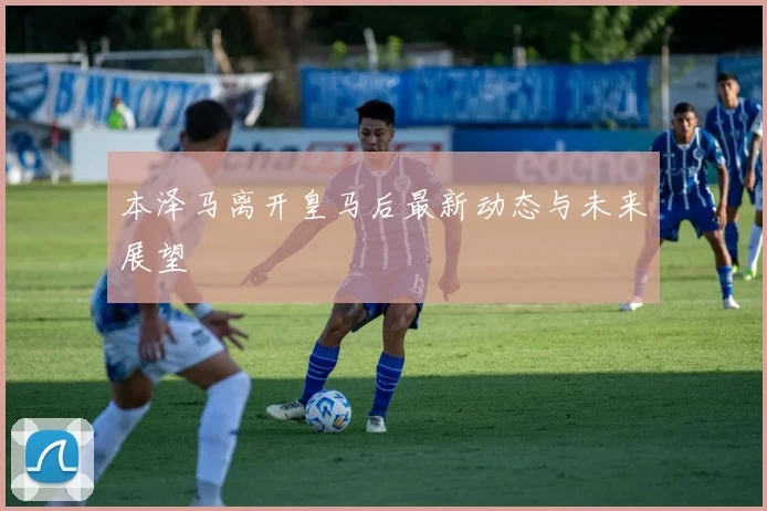 本泽马离开皇马后最新动态与未来展望