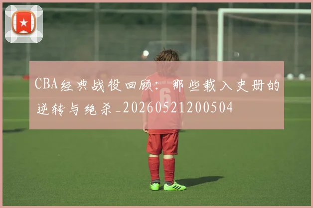 CBA经典战役回顾：那些载入史册的逆转与绝杀_20260521200504