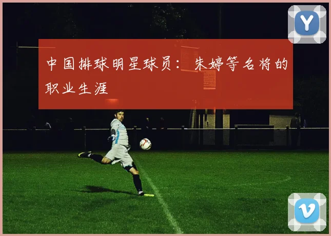 中国排球明星球员：朱婷等名将的职业生涯