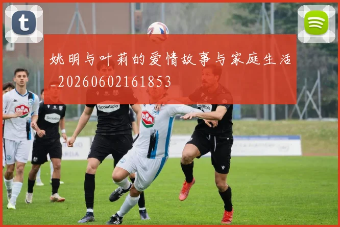 姚明与叶莉的爱情故事与家庭生活_20260602161853
