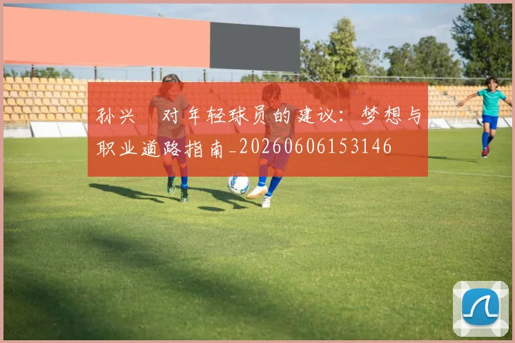 孙兴慜对年轻球员的建议:梦想与职业道路指南_20260606153146