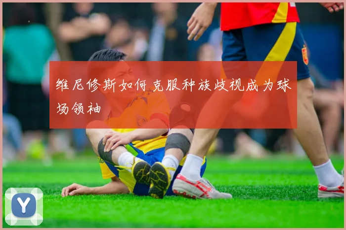 维尼修斯如何克服种族歧视成为球场领袖