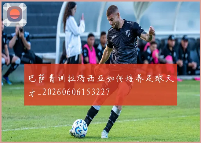 巴萨青训拉玛西亚如何培养足球天才_20260606153227