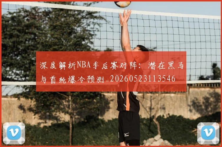 深度解析NBA季后赛对阵：潜在黑马与首轮爆冷预测_20260523113546