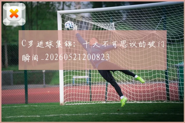 C罗进球集锦：十大不可思议的破门瞬间_20260521200823