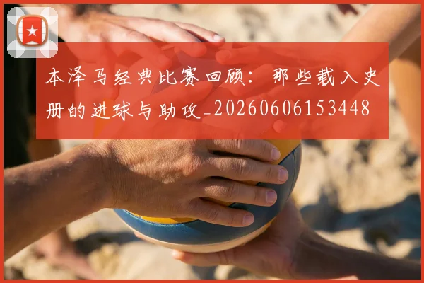 本泽马经典比赛回顾:那些载入史册的进球与助攻_20260606153448