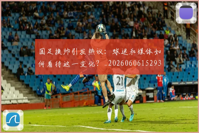 国足换帅引发热议：球迷和媒体如何看待这一变化？_20260606152935